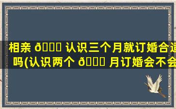 相亲 🐛 认识三个月就订婚合适吗(认识两个 🐟 月订婚会不会太快了)